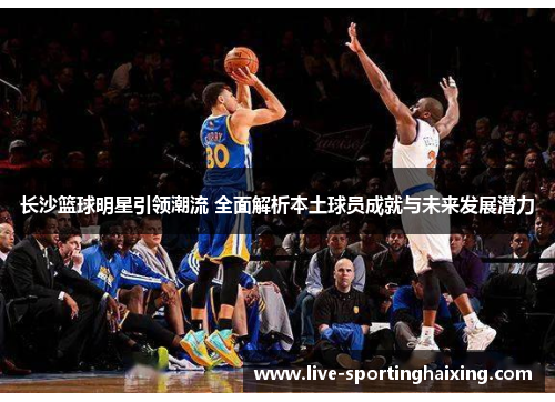 长沙篮球明星引领潮流 全面解析本土球员成就与未来发展潜力